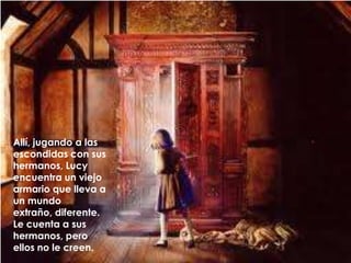 Allí, jugando a las escondidas con sus hermanos, Lucy encuentra un viejo armario que lleva a un mundo extraño, diferente. Le cuenta a sus hermanos, pero ellos no le creen.