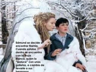 Edmund se decide a encontrar Narnia. Cuando estaba dentro se encuentra con la Bruja Blanca, quien lo “seduce” con unas galletas, a cambio de llevarle a sus hermanos.