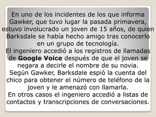 En uno de los incidentes de los que informa Gawker, que tuvo lugar la pasada primavera, estuvo involucrado un joven de 15 años, de quien Barksdale se había hecho amigo tras conocerlo en un grupo de tecnología.El ingeniero accedió a los registros de llamadas de Google Voice después de que el joven se negara a decirle el nombre de su novia.Según Gawker, Barksdale espió la cuenta del chico para obtener el número de teléfono de la joven y le amenazó con llamarla.En otros casos el ingeniero accedió a listas de contactos y transcripciones de conversaciones.