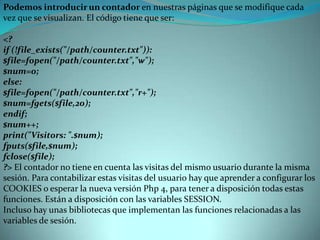 Podemos introducir un contador en nuestras páginas que se modifique cada vez que se visualizan. El código tiene que ser:<?if (!file_exists("/path/counter.txt")):$file=fopen("/path/counter.txt","w");$num=0;else:$file=fopen("/path/counter.txt","r+");$num=fgets($file,20);endif;$num++;print("Visitors: ".$num);fputs($file,$num);fclose($file);?> El contador no tiene en cuenta las visitas del mismo usuario durante la misma sesión. Para contabilizar estas visitas del usuario hay que aprender a configurar los COOKIES o esperar la nueva versión Php 4, para tener a disposición todas estas funciones. Están a disposición con las variables SESSION.Incluso hay unas bibliotecas que implementan las funciones relacionadas a las variables de sesión.  