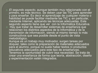 El segundo aspecto, aunque también muy relacionado con el primero, es más técnico. Se deben usar las TIC para aprender y para enseñar. Es decir el aprendizaje de cualquier materia o habilidad se puede facilitar mediante las TIC y, en particular, mediante Internet, aplicando las técnicas adecuadas. Este segundo aspecto tiene que ver  con la Informática Educativa. Hay que tratar de desarrollar sistemas de enseñanza que relacionen los distintos aspectos de la Informática y de la transmisión de información, siendo al mismo tiempo lo más constructivos que sea posible desde el punto de vista metodológico.Aunque es un trabajo muy motivador, surgen tareas por doquier, tales como la preparación de materiales adecuados para el alumno, porque no suele haber textos ni productos educativos adecuados para este tipo de enseñanzas. Tenemos la oportunidad de cubrir esa necesidad. Se trata de crear una enseñanza de forma que teoría, abstracción, diseño y experimentación estén integrados.