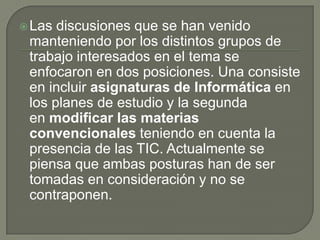 Las discusiones que se han venido manteniendo por los distintos grupos de trabajo interesados en el tema se enfocaron en dos posiciones. Una consiste en incluir asignaturas de Informática en los planes de estudio y la segunda en modificar las materias convencionales teniendo en cuenta la presencia de las TIC. Actualmente se piensa que ambas posturas han de ser tomadas en consideración y no se contraponen.