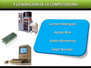 Carmen Rodríguez Héctor Ríos Kathia Monterrey Edgar Noriega  3 GENERACIÓN DE LA COMPUTADORA 
