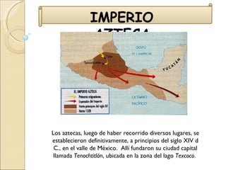 IMPERIO AZTECA Los aztecas, luego de haber recorrido diversos lugares, se establecieron definitivamente, a principios del siglo XIV d C., en el valle de México.  Allí fundaron su ciudad capital llamada  Tenochtitlán , ubicada en la zona del lago  Texcoco .  
