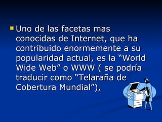 Uno de las facetas mas conocidas de Internet, que ha contribuido enormemente a su popularidad actual, es la “World Wide Web” o WWW ( se podría traducir como “Telaraña de Cobertura Mundial”), 