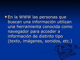 En la WWW las personas que buscan una información utilizan una herramienta conocida como navegador para acceder a información de distinto tipo (texto, imágenes, sonidos, etc.) 