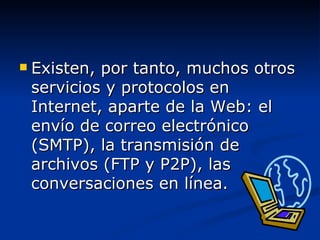 Existen, por tanto, muchos otros servicios y protocolos en Internet, aparte de la Web: el envío de correo electrónico (SMTP), la transmisión de archivos (FTP y P2P), las conversaciones en línea. 