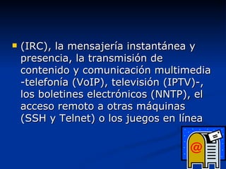 (IRC), la mensajería instantánea y presencia, la transmisión de contenido y comunicación multimedia -telefonía (VoIP), televisión (IPTV)-, los boletines electrónicos (NNTP), el acceso remoto a otras máquinas (SSH y Telnet) o los juegos en línea 