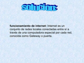 solucion: funcionamiento de internet:   Internet es un conjunto de redes locales conectadas entre sí a través de una computadora especial por cada red, conocida como Gateway o puerta.  