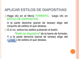 APLICAR ESTILOS DE DIAPOSITIVASHaga clic en el Menú FORMATO,  luego clic en ESTILO DE DIAPOSITIVA.	A la parte derecha (panel de tareas) elige del conjunto de estilos el que deseas.O si no, activa los estilos pulsando el botón                       “Estilo de diapositiva” de la barra de formato. Y a la parte derecha (panel de tareas) elige del conjunto de estilos el que deseas.