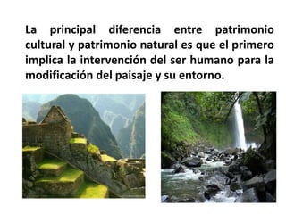 La principal diferencia entre patrimonio cultural y patrimonio natural es que el primero implica la intervención del ser humano para la modificación del paisaje y su entorno.