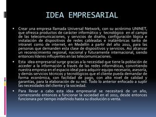 IDEA EMPRESARIAL Crear una empresa llamada Universal Network, con su acrónimo UNINET, que ofrezca productos de carácter informático y  tecnológico  en el campo de las telecomunicaciones, y servicios de diseño, configuración lógica e instalación de dispositivos de redes cableadas e inalámbricas tanto de intranet como de internet, en Medellín a partir del año 2011, para las personas que demanden esta clase de dispositivos y servicios. Así alcanzar un reconocimiento regional, nacional y futuramente internacional, siendo entonces líderes influyentes en las telecomunicaciones.Esta  idea empresarial surge gracias a la necesidad que tiene la población de acceder a la información a través de las redes informáticas, convirtiendo nuestra empresa en el espacio ideal para adquirir equipo necesario, asesoría, y demás servicios técnicos y tecnológicos que el cliente pueda demandar de forma económica, con facilidad de pago, con alto nivel de calidad y garantías, para la elaboración de su red. Todo lo anterior enfocado a suplir las necesidades del cliente y la sociedad.Para llevar a cabo esta idea empresarial se necesitará de un año, comenzando entonces a funcionar la sociedad en el 2011, desde entonces funcionara por tiempo indefinido hasta su disolución o venta.