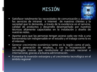 MISIÓN Satisfacer totalmente las necesidades de comunicación y acceso a los servicios de intranet  e internet  de nuestros clientes y la sociedad que lo demanda, a través de la excelencia en el servicio, calidad de productos y desarrollo desempeñado por nuestros técnicos altamente capacitados en la instalación y diseño de nuestras redes.Aportar para que las personas tengan acceso cada vez más a una herramienta tan indispensable en el estudio y el trabajo como lo es el internet. Generar crecimiento económico tanto en la región como el país, con la generación de empleos, y con la incorporación de tecnologías nuevas que revolucione el mercado nacional e internacional, gracias a la buena administración. Fomentar la inversión extranjera y el crecimiento tecnológico en el ámbito regional