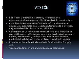 VISIÓNLlegar a ser la empresa más grande y reconocida en el departamento de Antioquia en el ámbito de las telecomunicacionesContribuir al crecimiento económico del país con el número de empleos, mejorando los ingresos del país, fomentando la inversión, mejorando la calidad de vida de los habitantes.Convertirnos en un referente en América Latina en la formación de redes cableadas e inalámbricas a través de la excelencia de nuestros diseños, instalaciones, y configuración, además de la venta de productos de calidad que  realmente las necesidades del usuario.Extendernos desde América latina hacia Estados Unidos Europa y Asia. Transformándonos en una gran multinacional colombiana