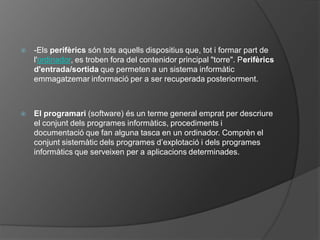    -Els perifèrics són tots aquells dispositius que, tot i formar part de
    l'ordinador, es troben fora del contenidor principal "torre". Perifèrics
    d'entrada/sortida que permeten a un sistema informàtic
    emmagatzemar informació per a ser recuperada posteriorment.



   El programari (software) és un terme general emprat per descriure
    el conjunt dels programes informàtics, procediments i
    documentació que fan alguna tasca en un ordinador. Comprèn el
    conjunt sistemàtic dels programes d’explotació i dels programes
    informàtics que serveixen per a aplicacions determinades.
 