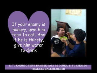 If your enemy is hungry, give him food to eat; And if he is thirsty, give him water to drink Si tu enemigo tiene hambre dale de comer, si tu enemigo tiene sed dale de beber  