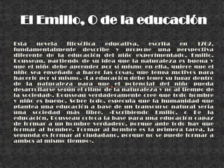 El Emilio, O de la educaciónEsta novela filosófica educativa, escrita en 1762, fundamentalmente describe y propone una perspectiva diferente de la educación del niño experimentado, Emilio. Rousseau, partiendo de su idea que la naturaleza es buena y que el niño debe aprender por sí mismo en ella, quiere que el niño sea enseñado a hacer las cosas, que tenga motivos para hacerlo por sí mismo. «La educación debe tener su lugar dentro de la naturaleza para que el potencial del niño pueda desarrollarse según el ritmo de la naturaleza y no al tiempo de la sociedad». Rousseau verdaderamente cree que todo hombre y niño es bueno. Sobre todo, especula que la humanidad que plantea una educación a base de un transcurso natural sería una sociedad más libre. «Escribiendo Emilio, o De la educación, Rousseau coloca la base para una educación capaz de formar a un hombre verdadero, porque ante todo hay que formar al hombre. Formar al hombre es la primera tarea, la segunda es formar al ciudadano, porque no se puede formar a ambos al mismo tiempo».