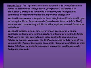 Versión flash.- fue la primera versión Macromedia, Es una aplicación en forma de estudio que trabaja sobre "fotogramas", destinado a la producción y entrega de contenido interactivo para las diferentes audiencias alrededor del mundo sin importar la plataforma.	Versión Dreamweaver .- después de la versión flash salió esta versión que es una aplicación en forma de estudio (basada en la forma de Adobe Flash) enfocada a la construcción y edición de sitios y aplicaciones web basados en estándares.Versión fireworks.- esta es la tercera versión que sacaron y es una aplicación en forma de estudio (basada en la forma de estudio de Adobe Flash), pero con más parecido a un taller destinado para el manejo híbrido de gráficos vectoriales con Gráficos en mapa de bits y que ofrece un ambiente eficiente tanto para la creación rápida de prototipos de sitios Web e interfaces de usuario, como para la creación y optimización de Imágenes para web. 