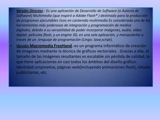 Versión Director.- Es una aplicación de Desarrollo de Software (o Autoría de Software) Multimedia (que inspiró a Adobe Flash® ) destinado para la producción de programas ejecutables ricos en contenido multimedia Es considerada una de las herramientas más poderosas de integración y programación de medios digitales, debido a su versatilidad de poder incorporar imágenes, audio, vídeo digital, películas flash, y un engine 3D, en una sola aplicación, y manipularlas a través de un lenguaje de programación (Lingo; Javascript).Versión Macromedia FreeHand.-es un programa informático de creación de imágenes mediante la técnica de gráficos vectoriales . Gracias a ella, el tamaño de las imágenes resultantes es escalable sin pérdida de calidad, lo que tiene aplicaciones en casi todos los ámbitos del diseño gráfico: identidad corporativa, páginas web(incluyendo animaciones flash), rótulos publicitarios, etc.