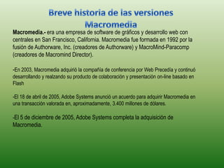 Breve historia de las versiones MacromediaMacromedia.-era una empresa de software de gráficos y desarrollo web con centrales en San Francisco, California. Macromedia fue formada en 1992 por la fusión de Authorware, Inc. (creadores de Authorware) y MacroMind-Paracomp (creadores de Macromind Director).-En 2003, Macromedia adquirió la compañía de conferencia por Web Precedía y continuó desarrollando y realzando su producto de colaboración y presentación on-line basado en Flash-El 18 de abril de 2005, Adobe Systems anunció un acuerdo para adquirir Macromedia en una transacción valorada en, aproximadamente, 3.400 millones de dólares. -El 5 de diciembre de 2005, Adobe Systems completa la adquisición de Macromedia.