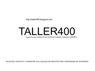 http://taller400.blogspot.com TALLER400 Equipo Docente: MARCO AVILA | NICOLAS CUADRA | GONZALO HERRERA TALLER DEL CONTEXTO | II SEMESTRE 2010 | ESCUELA DE ARQUITECTURA | UNIVERSIDAD DE VALPARAISO 