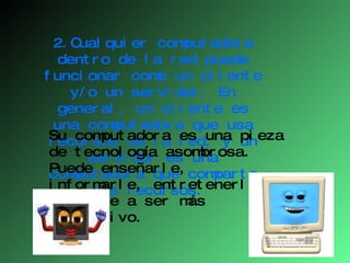 2.Cualquier computadora dentro de la red puede funcionar como un cliente y/o un servidor. En general, un cliente es una computadora que usa recursos de la red, y un servidor es una computadora que comparte sus recursos.  Su computadora es una pieza de tecnología asombrosa. Puede enseñarle, informarle, entretenerle y ayudarle a ser más productivo. 