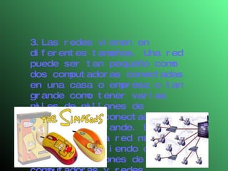 3.Las redes vienen en diferentes tamaños. Una red puede ser tan pequeño como dos computadoras conectadas en una casa o empresa o tan grande como tener varias miles de millones de computadoras conectadas en una empresa grande. El Internet es la red más grande consistiendo de miles de millones de computadoras y redes interconectadas. 