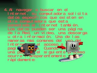 4.Al navegar o buscar en el Internet, su computadora solicita datos específicos que existen en otra computadora que esta conectada al Internet también. Los datos pueden ser una página de la Red, un video, una descarga u otra información. Una de las maneras mas comunes del uso del Internet es el acceso a las paginas redes. Cuando solicita una pagina, el siguiente proceso ocurre transparentemente y rápidamente: 