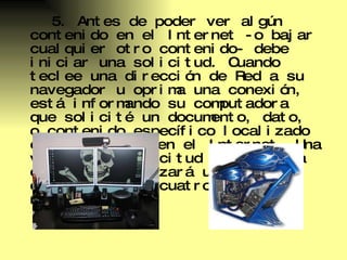 5. Antes de poder ver algún contenido en el Internet -o bajar cualquier otro contenido- debe iniciar una solicitud. Cuando teclee una dirección de Red a su navegador u oprima una conexión, está informando su computadora que solicité un documento, dato, o contenido específico localizado en algún lugar en el Internet. Una vez que su solicitud inicial sea cumplida, comenzará un proceso que abarca los cuatro pasos restantes. 