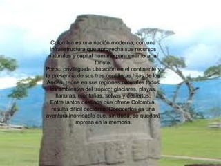 Colombia es una nación moderna, con una infraestructura que aprovecha sus recursos naturales y capital humano para enamorar al turista. Por su privilegiada ubicación en el continente y la presencia de sus tres cordilleras hijas de los Andes, reúne en sus regiones naturales todos los ambientes del trópico: glaciares, playas, llanuras, montañas, selvas y desiertos. Entre tantos destinos que ofrece Colombia, resulta difícil decidirse. Conocerlos es una aventura inolvidable que, sin duda, se quedará impresa en la memoria. 