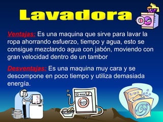 Lavadora Ventajas:  Es una maquina que sirve para lavar la ropa ahorrando esfuerzo, tiempo y agua, esto se consigue mezclando agua con jabón, moviendo con gran velocidad dentro de un tambor Desventajas:  Es una maquina muy cara y se descompone en poco tiempo y utiliza demasiada energía. 