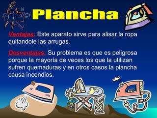 Plancha Ventajas:  Este aparato sirve para alisar la ropa quitandole las arrugas. Desventajas:  Su problema es que es peligrosa porque la mayoría de veces los que la utilizan sufren quemaduras y en otros casos la plancha causa incendios. 