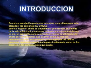 INTRODUCCIONEn este presentación podremos encontrar un problema que esta atacando  las personas: EL CHICLE como lo saben el chicle es un polímero gomoso que se obtiene de la saliva del árbol y lo es muy utilizado por la juventud de hoy en día. en las instituciones contradicen mucho la utilización del chicle por los problemas que ocurren como su mal uso tirándolos al suelo, escupiéndolo en el cabello de las demás personas, dejándolo pegado en lugares inadecuado, como en los asientos, y los daños bucales que causa.