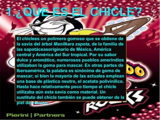 1.¿QUE ES EL CHICLE?El chiclees un polimero gomoso que se obtiene de la savia del árbol Manilkara zapota, de la familia de las sapotáceasoriginario de México, América central y América del Sur tropical. Por su sabor dulce y aromático, numerosos pueblos amerindios utilizaban la goma para mascar. En otras partes de Iberoamérica, la palabra es sinónima de goma de mascar; si bien la mayoría de las actuales emplean una base de plástico neutro, el acetato polivinílico. Hasta hace relativamente poco tiempo el chicle utilizaba aún esta savia como material. Un sustituto del chicle también se puede obtener de la piel de vacuno.