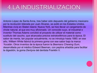 4.LA INDUSTRIALIZACION Antonio López de Santa Anna, tras haber sido depuesto del gobierno mexicano por la revolución liderada por Juan Álvarez, se exilió en los Estados Unidos. Mientras vivía en Staten Island, Nueva York, se hizo llevar un cargamento de chicle natural, al que era muy aficionado. Un conocido suyo, el industrial e inventor Thomas Adams concibió el proyecto de utilizar el material como sustituto del caucho, que alcanzaba precios estratosféricos para la época. El sabor de menta, tan popular actualmente, no se introdujo hasta 1880; en ese año, William White fabricó la primera goma con ese sabor bajo la marca Yucatán. Otros inventos de la época fueron la Beemans Chewing Gum, desarrollada por el médico Edward Beeman, con peptina añadida para facilitar la digestión, la goma Dentyne del dentista Franklin V. 