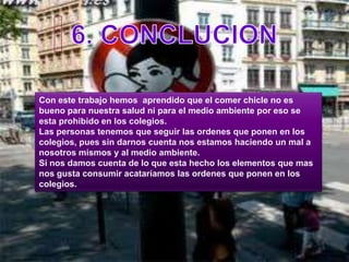 6. CONCLUCIONCon este trabajo hemos  aprendido que el comer chicle no es bueno para nuestra salud ni para el medio ambiente por eso se esta prohibido en los colegios. Las personas tenemos que seguir las ordenes que ponen en los colegios, pues sin darnos cuenta nos estamos haciendo un mal a nosotros mismos y al medio ambiente.Si nos damos cuenta de lo que esta hecho los elementos que mas nos gusta consumir acataríamos las ordenes que ponen en los colegios. 