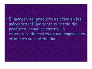 El margen del producto es clave en los márgenes influye tanto el precio del producto  como los costes. La estructura de costes de una empresa es vital para su rentabilidad
