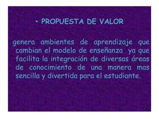 PROPUESTA DE VALORgenera ambientes de aprendizaje que cambian el modelo de enseñanza  ya que facilita la integración de diversas áreas de conocimiento de una manera mas sencilla y divertida para el estudiante. 
