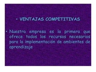 VENTAJAS COMPETITIVASNuestra empresa es la primera que ofrece todos los recursos necesarios para la implementación de ambientes de aprendizaje