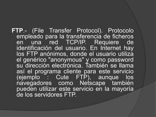 FTP.- (File Transfer Protocol). Protocolo
 empleado para la transferencia de ficheros
 en una red TCP/IP. Requiere de
 identificación del usuario. En Internet hay
 los FTP anónimos, donde el usuario utiliza
 el genérico "anonymous" y como password
 su dirección electrónica. También se llama
 así el programa cliente para este servicio
 (ejemplo : Cute FTP), aunque los
 navegadores como Netscape también
 pueden utilizar este servicio en la mayoría
 de los servidores FTP.
 