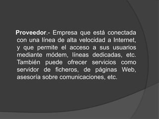 Proveedor.- Empresa que está conectada
con una línea de alta velocidad a Internet,
y que permite el acceso a sus usuarios
mediante módem, líneas dedicadas, etc.
También puede ofrecer servicios como
servidor de ficheros, de páginas Web,
asesoría sobre comunicaciones, etc.
 