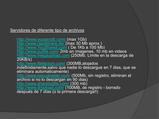 Servidores de diferente tipo de archivos

   http://www.yousendit.com/ (max 1Gb)
   http://www.rapidshare.de/ (max 30 Mb aprox.)
   http://www.YouShareit.com ( De 1Kb a 100 Mb)
   http://www.putfile.com/ 2mb en imagenes, 10 mb en videos
   http://www.megaupload.com (250Mb. Límite en la descarga de
   20KB/s)
   http://www.filefactory.com/ (300MB,alojados
   indefinidamente,salvo que nadie lo descargue en 7 dias, que se
   eliminara automaticamente)
   http://www.sexuploader.com/ (500Mb, sin registro, eliminan el
   archivo si no lo descargan en 90 dias)
   http://www.sharebigfile.com/ (300 mb)
   http://www.dropload.com/ (100MB, de registro - borrado
   después de 7 días (o la primera descarga!!)
 