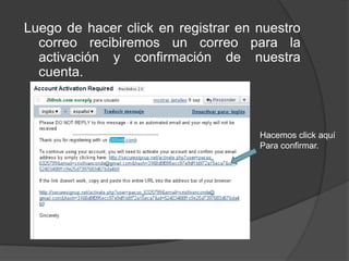 Luego de hacer click en registrar en nuestro
  correo recibiremos un correo para la
  activación y confirmación de nuestra
  cuenta.



                                     Hacemos click aquí
                                     Para confirmar.
 
