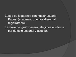 Luego de logearnos con nuestr usuario
  Pacus_(el numero que nos dieron al
  registrarnos).
La clave de igual manera, elegimos el idioma
  por defecto español y aceptar.
 