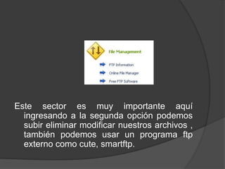 Este sector es muy importante aquí
  ingresando a la segunda opción podemos
  subir eliminar modificar nuestros archivos ,
  también podemos usar un programa ftp
  externo como cute, smartftp.
 