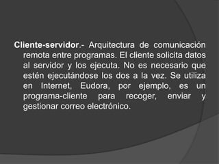 Cliente-servidor.- Arquitectura de comunicación
  remota entre programas. El cliente solicita datos
  al servidor y los ejecuta. No es necesario que
  estén ejecutándose los dos a la vez. Se utiliza
  en Internet, Eudora, por ejemplo, es un
  programa-cliente para recoger, enviar y
  gestionar correo electrónico.
 