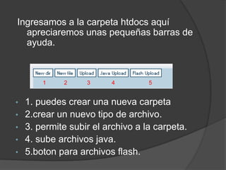 Ingresamos a la carpeta htdocs aquí
  apreciaremos unas pequeñas barras de
  ayuda.



      1     2    3      4        5


• 1. puedes crear una nueva carpeta
• 2.crear un nuevo tipo de archivo.
• 3. permite subir el archivo a la carpeta.
• 4. sube archivos java.
• 5.boton para archivos flash.
 