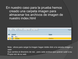 En nuestro caso para la prueba hemos
  creado una carpeta imagen para
  almacenar los archivos de imagen de
  nuestro index.html




Nota : ahora para cargar la imagen hagan doble click a la carpeta imagen y
vean
Que cambia el directorio de raiz , para cada archivo que quieran subir a su
Propia raíz de su web
 