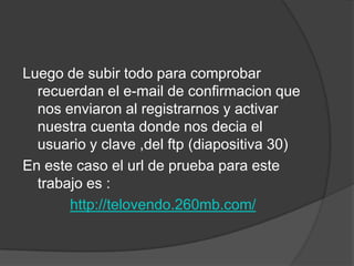 Luego de subir todo para comprobar
  recuerdan el e-mail de confirmacion que
  nos enviaron al registrarnos y activar
  nuestra cuenta donde nos decia el
  usuario y clave ,del ftp (diapositiva 30)
En este caso el url de prueba para este
  trabajo es :
       http://telovendo.260mb.com/
 