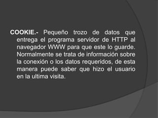COOKIE.- Pequeño trozo de datos que
 entrega el programa servidor de HTTP al
 navegador WWW para que este lo guarde.
 Normalmente se trata de información sobre
 la conexión o los datos requeridos, de esta
 manera puede saber que hizo el usuario
 en la ultima visita.
 